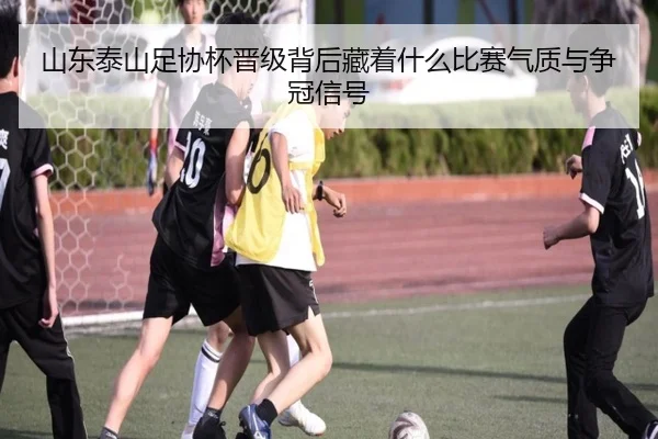 山东泰山足协杯晋级背后藏着什么比赛气质与争冠信号