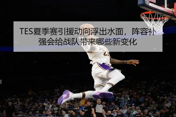 TES夏季赛引援动向浮出水面，阵容补强会给战队带来哪些新变化