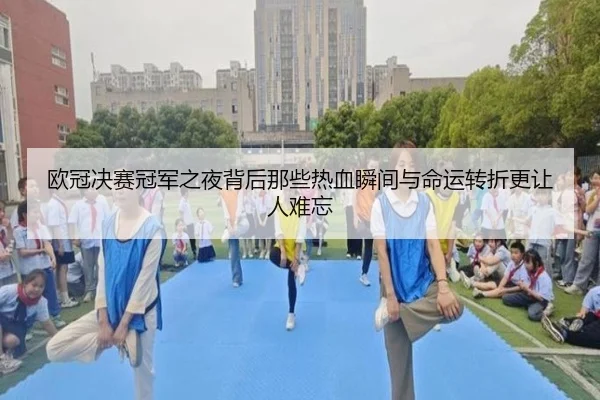 欧冠决赛冠军之夜背后那些热血瞬间与命运转折更让人难忘